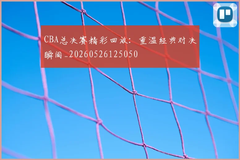CBA总决赛精彩回放:重温经典对决瞬间_20260526125050