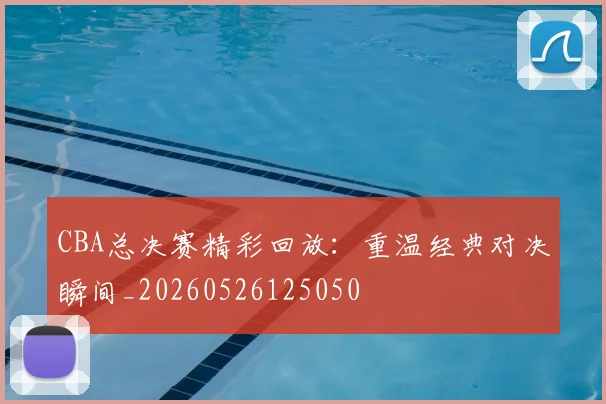 CBA总决赛精彩回放：重温经典对决瞬间_20260526125050