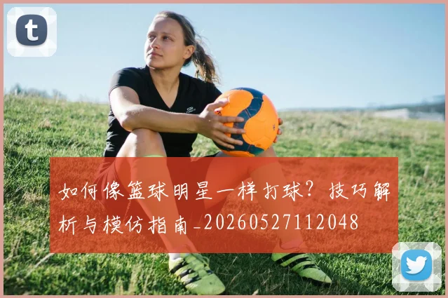 如何像篮球明星一样打球?技巧解析与模仿指南_20260527112048