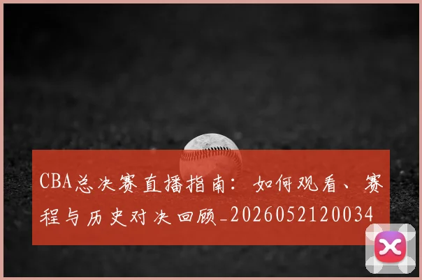 CBA总决赛直播指南：如何观看、赛程与历史对决回顾_20260521200342