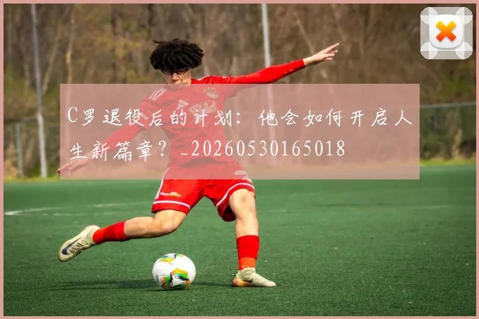 C罗退役后的计划：他会如何开启人生新篇章？_20260530165018