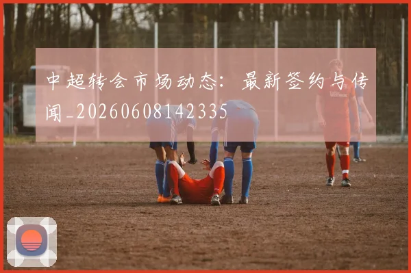 中超转会市场动态:最新签约与传闻_20260608142335
