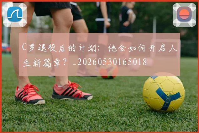 C罗退役后的计划:他会如何开启人生新篇章?_20260530165018