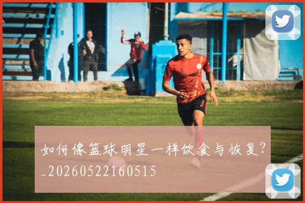 如何像篮球明星一样饮食与恢复？_20260522160515