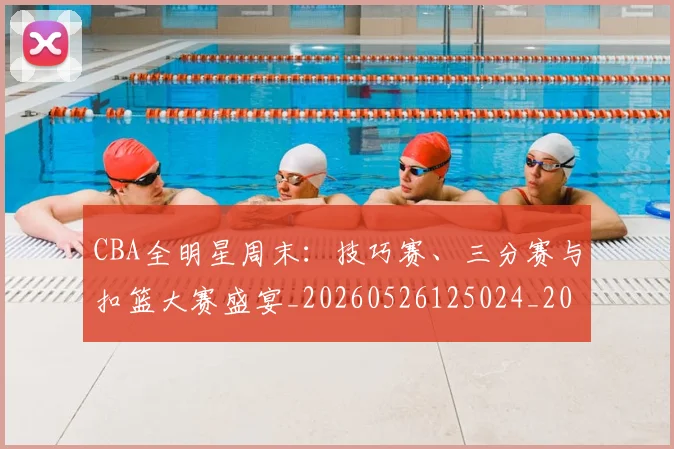 CBA全明星周末：技巧赛、三分赛与扣篮大赛盛宴_20260526125024_20260606165147