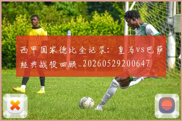 西甲国家德比全记录：皇马vs巴萨经典战役回顾_20260529200647