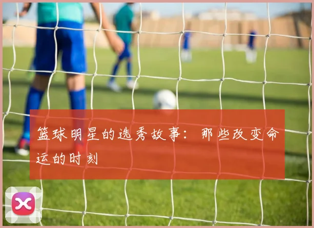 篮球明星的选秀故事：那些改变命运的时刻