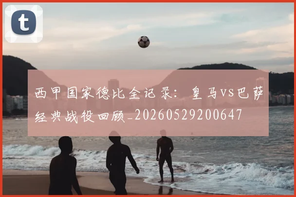 西甲国家德比全记录:皇马vs巴萨经典战役回顾_20260529200647