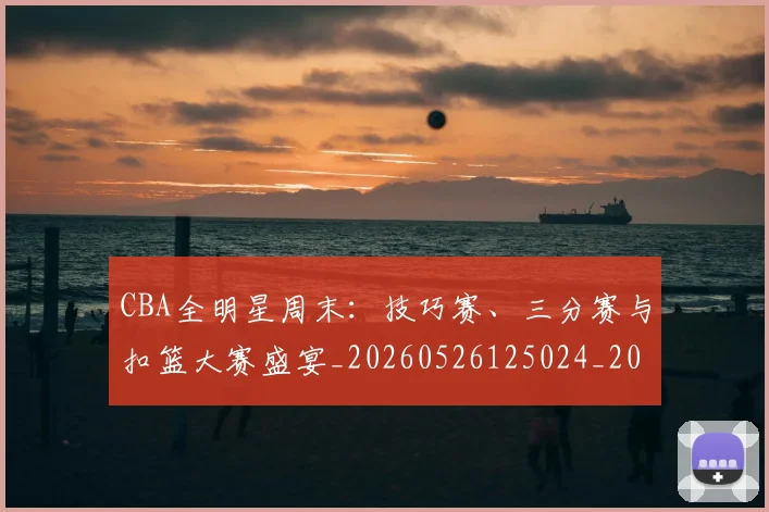 CBA全明星周末:技巧赛、三分赛与扣篮大赛盛宴_20260526125024_20260606165147