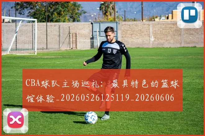 CBA球队主场巡礼：最具特色的篮球馆体验_20260526125119_20260606165253