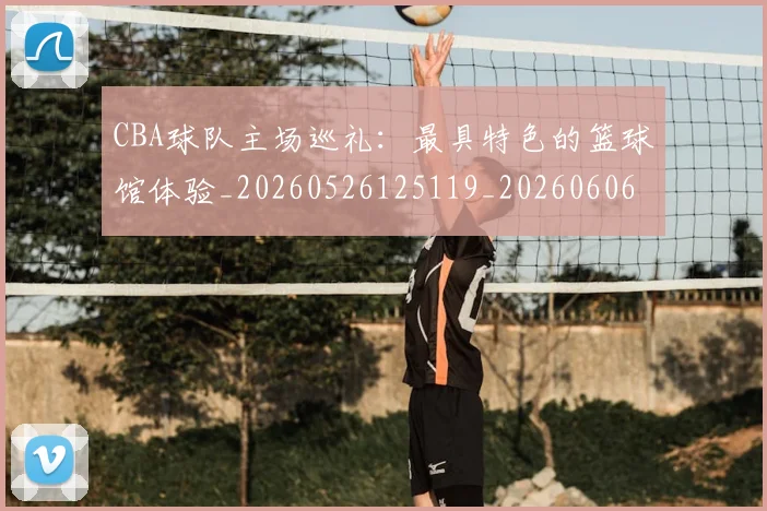 CBA球队主场巡礼：最具特色的篮球馆体验_20260526125119_20260606165253