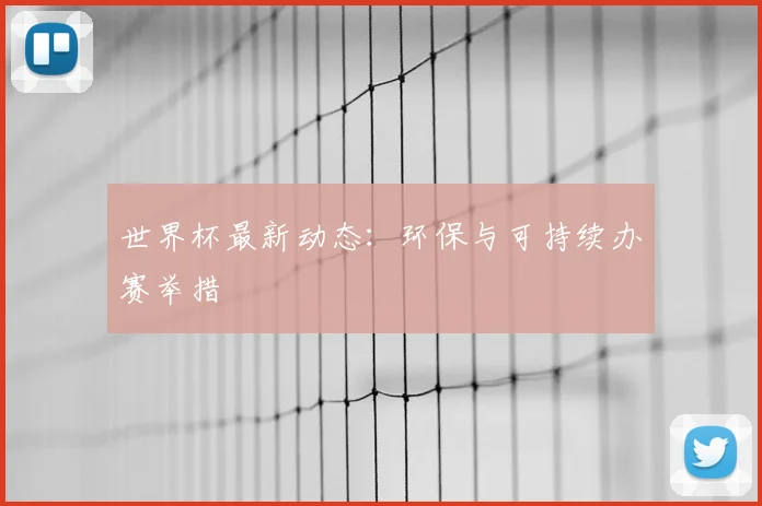 世界杯最新动态：环保与可持续办赛举措